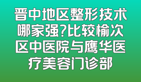 晋中地区整形技术哪家强？比较榆次区中医院与鹰华医疗美容门诊部