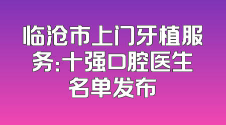 临沧市上门牙植服务：十强口腔医生名单发布