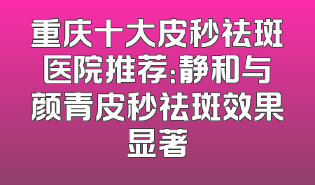 重庆十大皮秒祛斑医院推荐：静和与颜青皮秒祛斑效果显著