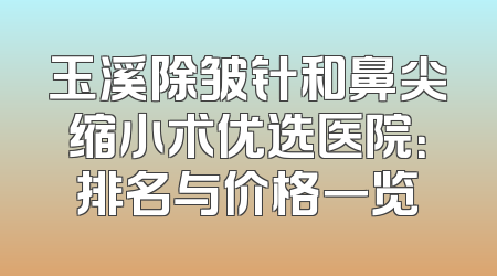 玉溪除皱针和鼻尖缩小术优选医院：排名与价格一览