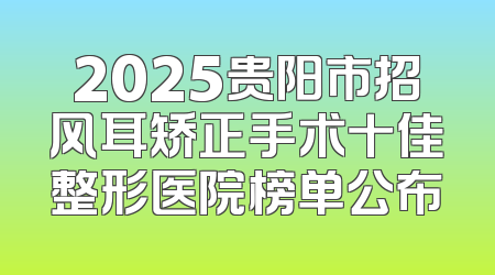 2025贵阳市招风耳矫正手术十佳整形医院榜单公布