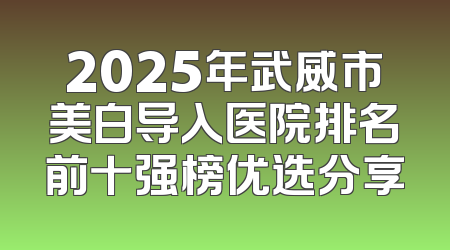 2025年武威市美白导入医院排名前十强榜优选分享