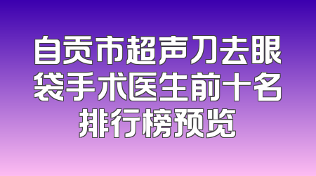 自贡市超声刀去眼袋手术医生前十名排行榜预览