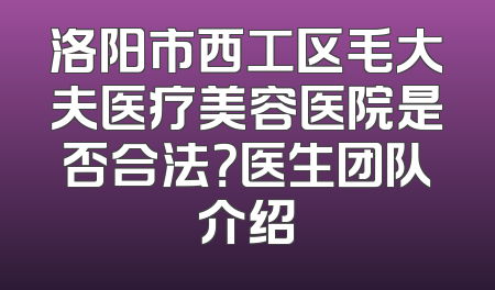 洛阳市西工区毛大夫医疗美容医院是否合法？医生团队介绍