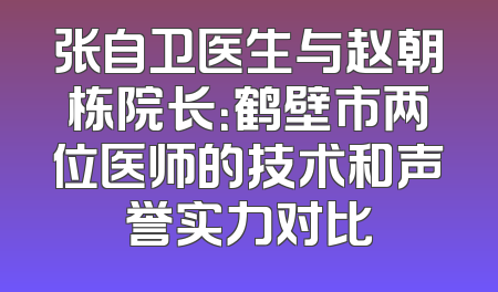 张自卫医生与赵朝栋院长：鹤壁市两位医师的技术和声誉实力对比