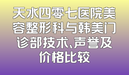 天水四零七医院美容整形科与韩美门诊部技术、声誉及价格比较