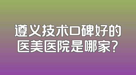 遵义技术口碑好的医美医院是哪家？