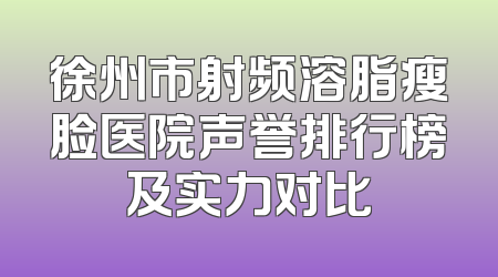 徐州市射频溶脂瘦脸医院声誉排行榜及实力对比