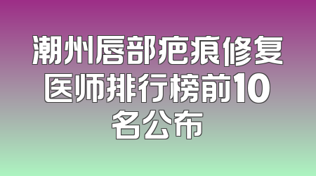 潮州唇部疤痕修复医师排行榜前10名公布