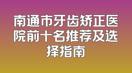 南通市牙齿矫正医院前十名推荐及选择指南