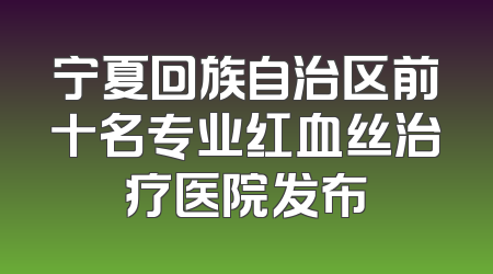 宁夏回族自治区前十名专业红血丝治疗医院发布
