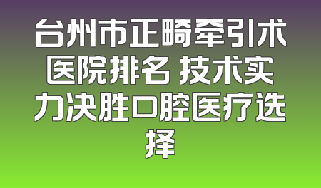 台州市正畸牵引术医院排名 技术实力决胜口腔医疗选择
