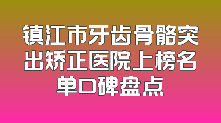 镇江市牙齿骨骼突出矫正医院上榜名单口碑盘点