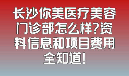 长沙你美医疗美容门诊部怎么样？资料信息和项目费用全知道！
