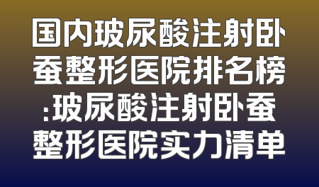 国内玻尿酸注射卧蚕整形医院排名榜：玻尿酸注射卧蚕整形医院实力清单