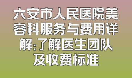 六安市人民医院美容科服务与费用详解：了解医生团队及收费标准
