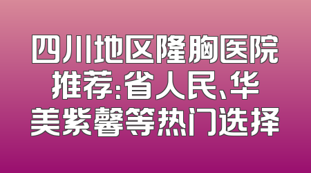 四川地区隆胸医院推荐：省人民、华美紫馨等热门选择
