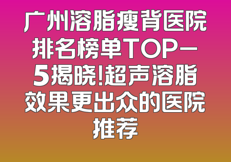 广州溶脂瘦背医院排名榜单TOP_5揭晓！超声溶脂效果更出众的医院推荐