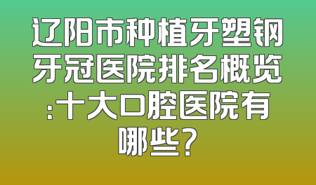 辽阳市种植牙塑钢牙冠医院排名概览：十大口腔医院有哪些？