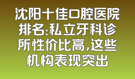 沈阳十佳口腔医院排名：私立牙科诊所性价比高，这些机构表现突出