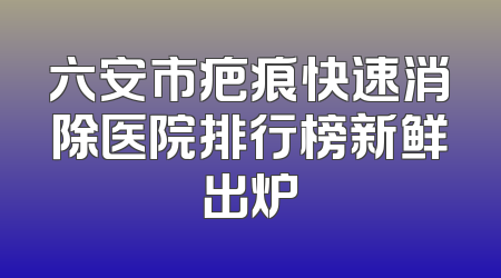 六安市疤痕快速消除医院排行榜新鲜出炉