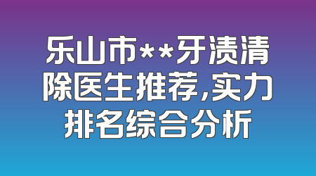 乐山市**牙渍清除医生推荐，实力排名综合分析