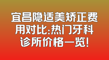 宜昌隐适美矫正费用对比：热门牙科诊所价格一览！