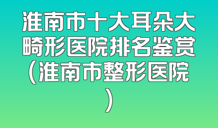 淮南市十大耳朵大畸形医院排名鉴赏（淮南市整形医院）