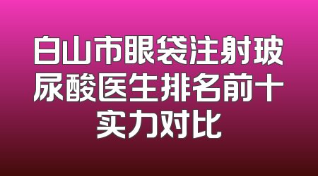 白山市眼袋注射玻尿酸医生排名前十实力对比