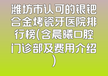 潍坊市认可的银钯合金烤瓷牙医院排行榜（含晨曦口腔门诊部及费用介绍）