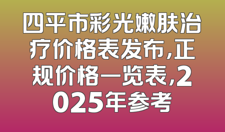 四平市彩光嫩肤治疗价格表发布，正规价格一览表，2025年参考