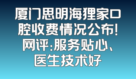 厦门思明海狸家口腔收费情况公布！网评：服务贴心、医生技术好