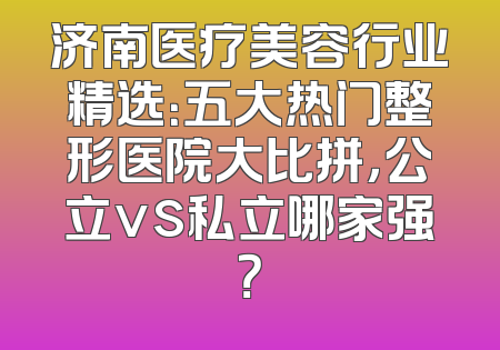 济南医疗美容行业精选：五大热门整形医院大比拼，公立vs私立哪家强？