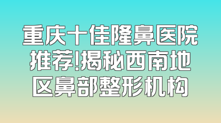 重庆十佳隆鼻医院推荐！揭秘西南地区鼻部整形机构