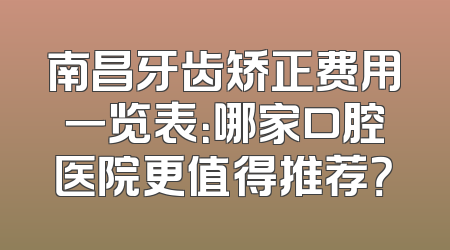 南昌牙齿矫正费用一览表：哪家口腔医院更值得推荐？