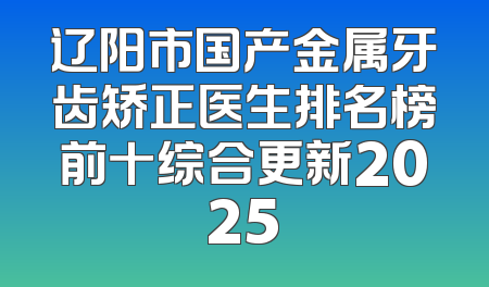 辽阳市国产金属牙齿矫正医生排名榜前十综合更新2025
