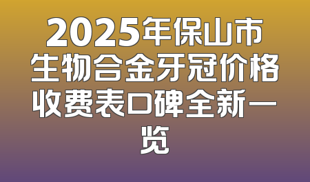 2025年保山市生物合金牙冠价格收费表口碑全新一览