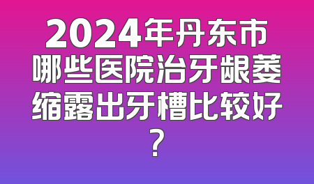 2024年丹东市哪些医院治牙龈萎缩露出牙槽比较好？