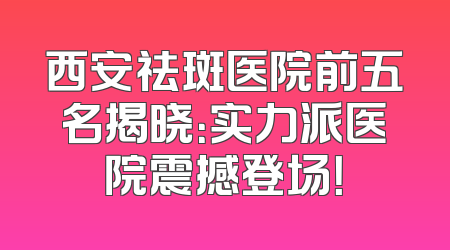 西安祛斑医院前五名揭晓：实力派医院震撼登场！