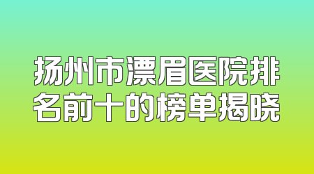 扬州市漂眉医院排名前十的榜单揭晓