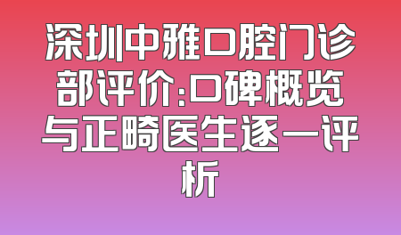 深圳中雅口腔门诊部评价：口碑概览与正畸医生逐一评析