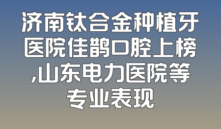 济南钛合金种植牙医院佳鹊口腔上榜，山东电力医院等专业表现