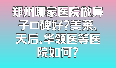 郑州哪家医院做鼻子口碑好？美莱、天后、华领医等医院如何？