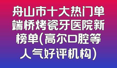 舟山市十大热门单端桥烤瓷牙医院新榜单（高尔口腔等人气好评机构）