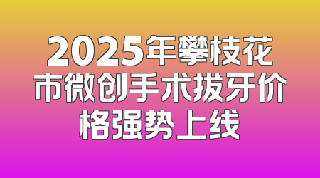 2025年攀枝花市微创手术拔牙价格强势上线