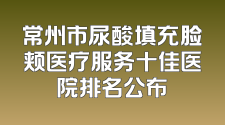 常州市尿酸填充脸颊医疗服务十佳医院排名公布
