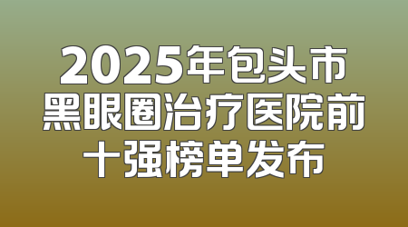 2025年包头市黑眼圈治疗医院前十强榜单发布