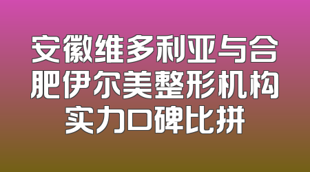 安徽维多利亚与合肥伊尔美整形机构实力口碑比拼
