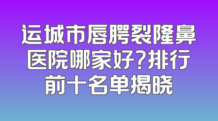 运城市唇腭裂隆鼻医院哪家好？排行前十名单揭晓