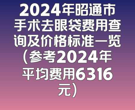 2024年昭通市手术去眼袋费用查询及价格标准一览（参考2024年平均费用6316元）